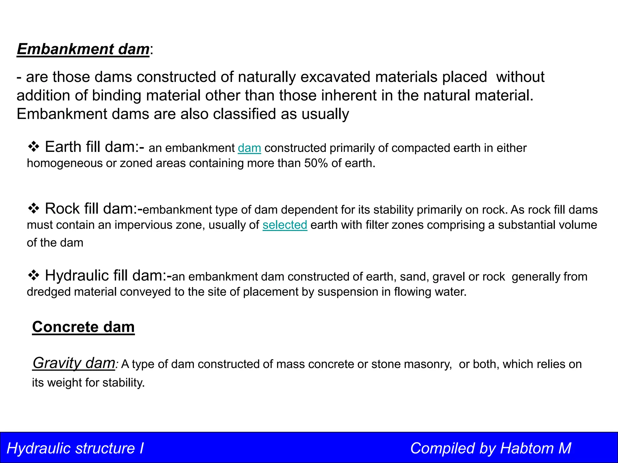 Hydraulic structure I Compiled by Habtom M
Embankment dam:
- are those dams constructed of naturally excavated materials placed without
addition of binding material other than those inherent in the natural material.
Embankment dams are also classified as usually
 Earth fill dam:- an embankment dam constructed primarily of compacted earth in either
homogeneous or zoned areas containing more than 50% of earth.
 Rock fill dam:-embankment type of dam dependent for its stability primarily on rock. As rock fill dams
must contain an impervious zone, usually of selected earth with filter zones comprising a substantial volume
of the dam
 Hydraulic fill dam:-an embankment dam constructed of earth, sand, gravel or rock generally from
dredged material conveyed to the site of placement by suspension in flowing water.
Concrete dam
Gravity dam: A type of dam constructed of mass concrete or stone masonry, or both, which relies on
its weight for stability.
 