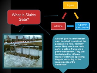 What is Sluice
Gate?
A sluice gate is a mechanism
used to cut off or obstruct the
passage of a fluid, normally
water. They have three main
parts: a gate, a frame and a
power mechanism. They can
be designed for different
loads of water and operating
heights, according to the
requirements of the
installation.
A gate
A power
mechanism
A frame
30
 