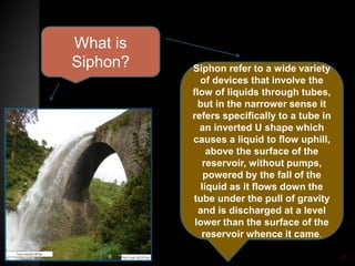 What is
Siphon? Siphon refer to a wide variety
of devices that involve the
flow of liquids through tubes,
but in the narrower sense it
refers specifically to a tube in
an inverted U shape which
causes a liquid to flow uphill,
above the surface of the
reservoir, without pumps,
powered by the fall of the
liquid as it flows down the
tube under the pull of gravity
and is discharged at a level
lower than the surface of the
reservoir whence it came.
45
 