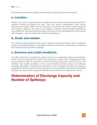 10 | P a g e
SAQIB IMRAN 0341-7549889 10
The following information applies to the design of reinforced concrete culverts:
a. Location.
Ideally, the axis of a culvert should coincide with that of the natural stream bed and the
structure should be straight and short. This may require modification of the culvert
alignment and grade. Often it is more practical to construct the culvert at right angles to
the roadway. However, the cost of any change in stream channel location required to
accomplish this should be balanced against the cost of a skewed alignment of the culvert,
and changes in channel hydraulics should be considered.
b. Grade and camber.
The culvert invert gradient should be the same as the natural stream bed to minimize
erosion and silting problems. Foundation settlement should be countered by cambering
the culvert to ensure positive drainage.
c. Entrance and outlet conditions.
It is often necessary to enlarge the natural channel a considerable distance downstream
of the culvert to prevent back water from entering the culvert. Also, enlargement of the
culvert entrance may be required to prevent ponding above the culvert entrance.The
entrance and outlet conditions of the culvert structure directly impact its hydraulic
capacity. Rounding or beveling the entrance corners increases the hydraulic capacity,
especially for short culverts of small cross section. Scour problems can occur when abrupt
changes are made to the stream-bed flowline at the entrance or outlet of the culvert.
Determination of Discharge Capacity and
Number of Spillways
 