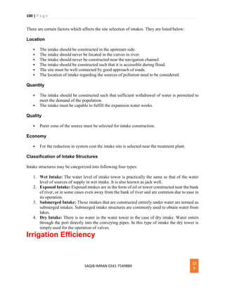100 | P a g e
SAQIB IMRAN 0341-7549889
10
0
There are certain factors which affects the site selection of intakes. They are listed below:
Location
 The intake should be constructed in the upstream side.
 The intake should never be located in the curves in river.
 The intake should never be constructed near the navigation channel.
 The intake should be constructed such that it is accessible during flood.
 The site must be well connected by good approach of roads.
 The location of intake regarding the sources of pollution need to be considered.
Quantity
 The intake should be constructed such that sufficient withdrawal of water is permitted to
meet the demand of the population.
 The intake must be capable to fulfill the expansion water works.
Quality
 Purer zone of the source must be selected for intake construction.
Economy
 For the reduction in system cost the intake site is selected near the treatment plant.
Classification of Intake Structures
Intake structures may be categorized into following four types:
1. Wet Intake: The water level of intake tower is practically the same as that of the water
level of sources of supply in wet intake. It is also known as jack well.
2. Exposed Intake: Exposed intakes are in the form of oil or tower constructed near the bank
of river, or in some cases even away from the bank of river and are common due to ease in
its operation.
3. Submerged Intake: Those intakes that are constructed entirely under water are termed as
submerged intakes. Submerged intake structures are commonly used to obtain water from
lakes.
4. Dry Intake: There is no water in the water tower in the case of dry intake. Water enters
through the port directly into the conveying pipes. In this type of intake the dry tower is
simply used for the operation of valves.
Irrigation Efficiency
 