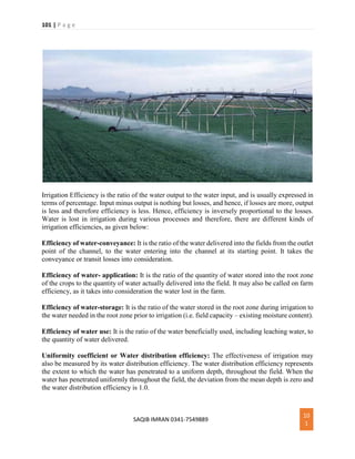 101 | P a g e
SAQIB IMRAN 0341-7549889
10
1
Irrigation Efficiency is the ratio of the water output to the water input, and is usually expressed in
terms of percentage. Input minus output is nothing but losses, and hence, if losses are more, output
is less and therefore efficiency is less. Hence, efficiency is inversely proportional to the losses.
Water is lost in irrigation during various processes and therefore, there are different kinds of
irrigation efficiencies, as given below:
Efficiency of water-conveyance: It is the ratio of the water delivered into the fields from the outlet
point of the channel, to the water entering into the channel at its starting point. It takes the
conveyance or transit losses into consideration.
Efficiency of water- application: It is the ratio of the quantity of water stored into the root zone
of the crops to the quantity of water actually delivered into the field. It may also be called on farm
efficiency, as it takes into consideration the water lost in the farm.
Efficiency of water-storage: It is the ratio of the water stored in the root zone during irrigation to
the water needed in the root zone prior to irrigation (i.e. field capacity – existing moisture content).
Efficiency of water use: It is the ratio of the water beneficially used, including leaching water, to
the quantity of water delivered.
Uniformity coefficient or Water distribution efficiency: The effectiveness of irrigation may
also be measured by its water distribution efficiency. The water distribution efficiency represents
the extent to which the water has penetrated to a uniform depth, throughout the field. When the
water has penetrated uniformly throughout the field, the deviation from the mean depth is zero and
the water distribution efficiency is 1.0.
 