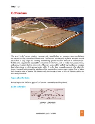 102 | P a g e
SAQIB IMRAN 0341-7549889
10
2
Cofferdam
The word ‘coffer’ means a casket, chest or trunk. A cofferdam is a temporary structure built to
enclose an area for excavation of foundation. Coffer dams are designed & placed when the size of
excavation is very large and sheeting and bracing system becomes difficult or uneconomical.
Coffer dams are generally required for foundations of structures, such as bridge piers, docks, locks,
and dams, which are built in open water. These are also used for underlying foundations on open
land where there is a high ground water table. A coffer dam generally consists of a relatively
impervious wall built around the periphery of the proposed excavation to prevent the flow of water
into the excavation to prevent the flow of water into the excavation so that the foundation may be
laid in dry condition.
Types of cofferdams
Following are the different types of cofferdams commonly used in practice:
Earth cofferdam
Earthen Cofferdam
 