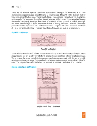 103 | P a g e
SAQIB IMRAN 0341-7549889
10
3
These are the simplest type of cofferdams well-adapted to depths of water upto 3 m. Earth
embankments are constructed around the area to be dewatered. The earth coffer dams are built of
local soils, preferably fine sand. These usually have a clay core or a vertically driven sheet piling
in the middle. The upstream slope of the bank is covered with a rip rap. A successful coffer dam
need not be completely watertight. For reason of economy, it is not possible to make it watertight
and hence some seepage of water into the excavation is usually tolerated. The water collected is
pumped out of the excavation. The embankment should be provided with a minimum free board
of 1 m to prevent overtopping by waves. Sand-bag coffer dams are used in an emergency.
Rockfill cofferdam
Rockfill cofferdam
Rockfill coffer dams made of rockfill are sometimes used to enclose the site to be dewatered. These
are permeable and are usually provided with an impervious membrane of soil to reduce seepage.
The crest and the upper part of the impervious membrane are provided with rip rap to provide
protection against wave action. Overtopping doesn’t cause serious damage in case of rockfill coffer
dams. The slopes of a rockfill cofferdam can be made as steep as 1 horizontal to 1.5 vertical.
Single sheet pile cofferdam
Single sheet Pile Cofferdam
 