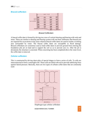 105 | P a g e
SAQIB IMRAN 0341-7549889
10
5
Braced cofferdam
Braced Cofferdam
A braced coffer dam is formed by driving two rows of vertical sheeting and bracing with wale and
struts. These are similar to sheeting and bracing system with one basic difference that braced cuts
are required for excavations in dry areas whereas braced coffer dams are used to isolate a working
area surrounded by water. The braced coffer dams are susceptible to flood damage.
Braced cofferdams are sometimes used as land coffer dams to prevent ground from entering the
foundation pile pit on land and to support the soil so as to prevent cave in. After the pit is
dewatered, the structure is concreted. When concreting has been completed above the water level,
the coffer dam is removed.
Cellular cofferdam
This is constructed by driving sheet piles of special shapes to form a series of cells. Te cells are
interconnected to form a watertight wall. These cells are filled with soil to provide stabilizing force
against lateral pressure. Basically, there are two types of cellular coffer dams that are commonly
used:
Diaphragm type cellular cofferdam
 