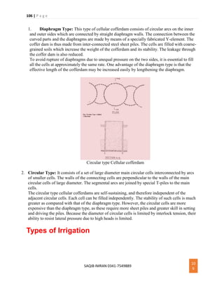 106 | P a g e
SAQIB IMRAN 0341-7549889
10
6
1. Diaphragm Type: This type of cellular cofferdam consists of circular arcs on the inner
and outer sides which are connected by straight diaphragm walls. The connection between the
curved parts and the diaphragms are made by means of a specially fabricated Y-element. The
coffer dam is thus made from inter-connected steel sheet piles. The cells are filled with coarse-
grained soils which increase the weight of the cofferdam and its stability. The leakage through
the coffer dam is also reduced.
To avoid rupture of diaphragms due to unequal pressure on the two sides, it is essential to fill
all the cells at approximately the same rate. One advantage of the diaphragm type is that the
effective length of the cofferdam may be increased easily by lengthening the diaphragm.
Circular type Cellular cofferdam
2. Circular Type: It consists of a set of large diameter main circular cells interconnected by arcs
of smaller cells. The walls of the connecting cells are perpendicular to the walls of the main
circular cells of large diameter. The segmental arcs are joined by special T-piles to the main
cells.
The circular type cellular cofferdams are self-sustaining, and therefore independent of the
adjacent circular cells. Each cell can be filled independently. The stability of such cells is much
greater as compared with that of the diaphragm type. However, the circular cells are more
expensive than the diaphragm type, as these require more sheet piles and greater skill in setting
and driving the piles. Because the diameter of circular cells is limited by interlock tension, their
ability to resist lateral pressure due to high heads is limited.
Types of Irrigation
 