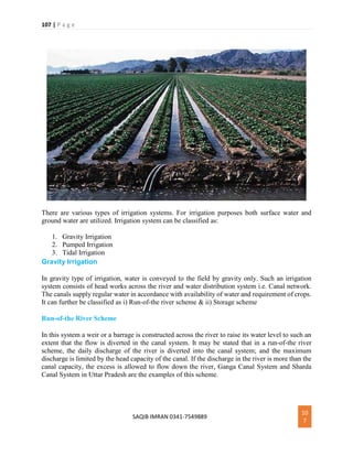 107 | P a g e
SAQIB IMRAN 0341-7549889
10
7
There are various types of irrigation systems. For irrigation purposes both surface water and
ground water are utilized. Irrigation system can be classified as:
1. Gravity Irrigation
2. Pumped Irrigation
3. Tidal Irrigation
Gravity Irrigation
In gravity type of irrigation, water is conveyed to the field by gravity only. Such an irrigation
system consists of head works across the river and water distribution system i.e. Canal network.
The canals supply regular water in accordance with availability of water and requirement of crops.
It can further be classified as i) Run-of-the river scheme & ii) Storage scheme
Run-of-the River Scheme
In this system a weir or a barrage is constructed across the river to raise its water level to such an
extent that the flow is diverted in the canal system. It may be stated that in a run-of-the river
scheme, the daily discharge of the river is diverted into the canal system; and the maximum
discharge is limited by the head capacity of the canal. If the discharge in the river is more than the
canal capacity, the excess is allowed to flow down the river, Ganga Canal System and Sharda
Canal System in Uttar Pradesh are the examples of this scheme.
 