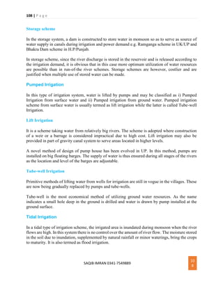 108 | P a g e
SAQIB IMRAN 0341-7549889
10
8
Storage scheme
In the storage system, a dam is constructed to store water in monsoon so as to serve as source of
water supply in canals during irrigation and power demand e.g. Ramganga scheme in UK/UP and
Bhakra Dam scheme in H.P/Punjab.
In storage scheme, since the river discharge is stored in the reservoir and is released according to
the irrigation demand, it is obvious that in this case more optimum utilization of water resources
are possible than in run-of-the river schemes. Storage schemes are however, costlier and are
justified when multiple use of stored water can be made.
Pumped Irrigation
In this type of irrigation system, water is lifted by pumps and may be classified as i) Pumped
Irrigation from surface water and ii) Pumped irrigation from ground water. Pumped irrigation
scheme from surface water is usually termed as lift irrigation while the latter is called Tube-well
Irrigation.
Lift Irrigation
It is a scheme taking water from relatively big rivers. The scheme is adopted where construction
of a weir or a barrage is considered impractical due to high cost. Lift irrigation may also be
provided in part of gravity canal system to serve areas located in higher levels.
A novel method of design of pump house has been evolved in UP. In this method, pumps are
installed on big floating barges. The supply of water is thus ensured during all stages of the rivers
as the location and level of the barges are adjustable.
Tube-well Irrigation
Primitive methods of lifting water from wells for irrigation are still in vogue in the villages. These
are now being gradually replaced by pumps and tube-wells.
Tube-well is the most economical method of utilizing ground water resources. As the name
indicates a small hole deep in the ground is drilled and water is drawn by pump installed at the
ground surface.
Tidal Irrigation
In a tidal type of irrigation scheme, the irrigated area is inundated during monsoon when the river
flows are high. In this system there is no control over the amount of river flow. The moisture stored
in the soil due to inundation, supplemented by natural rainfall or minor waterings, bring the crops
to maturity. It is also termed as flood irrigation.
 