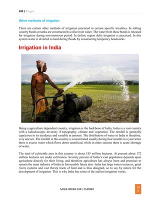 109 | P a g e
SAQIB IMRAN 0341-7549889
10
9
Other methods of irrigation
There are certain other methods of irrigation practiced in certain specific localities. In rolling
country bunds or tanks are constructed to collect rain water. The water from these bunds is released
for irrigation during non-monsoon period. In deltaic region delta irrigation is practiced. In this
system water is diverted to land during floods by constructing temporary headworks.
Irrigation in India
Being a agriculture dependent country, irrigation is the backbone of India. India is a vast country
with a kaleidoscopic diversity if topography, climate and vegetation. The rainfall is generally
capricious in its incidence and variable in amount. The distribution of water in India is therefore,
very uneven. The rainfall in this country is concentrated usually during four months in a year when
there is excess water which flows down unutilized, while in other seasons there is acute shortage
of water.
The total of cultivable area in this country is about 185 million hectares. At present about 172
million hectares are under cultivation. Seventy percent of India’s vast population depends upon
agriculture directly for their living, and therefore agriculture has always been and promises to
remain the main industry of India in foreseeable future also. India has large water resources, great
rivers systems and vast thirsty tracts of land and is thus designed, so to say by nature for the
development of irrigation. This is why India has some of the earliest irrigation works.
 