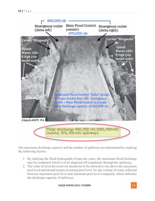 11 | P a g e
SAQIB IMRAN 0341-7549889 11
The maximum discharge capacity and the number of spillways are determined by studying
the following factors:
1. By studying the flood hydrograph of past ten years, the maximum flood discharge
may be computed which is to be disposed off completely through the spillways.
2. The water level in the reservoir should never be allowed to rise above the maximum
pool level and should remain in normal pool level. So, the volume of water collected
between maximum pool level and minimum pool level computed, which indicates
the discharge capacity of spillways.
 