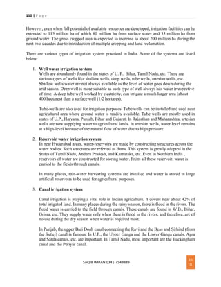 110 | P a g e
SAQIB IMRAN 0341-7549889
11
0
However, even when full potential of available resources are developed, irrigation facilities can be
extended to 115 million ha of which 80 million ha from surface water and 35 million ha from
ground water. The gross cropped area is expected to increase to about 200 million ha during the
next two decades due to introduction of multiple cropping and land reclamation.
There are various types of irrigation system practiced in India. Some of the systems are listed
below:
1. Well water irrigation system
Wells are abunduntly found in the states of U. P., Bihar, Tamil Nadu, etc. There are
various types of wells like shallow wells, deep wells, tube wells, artesian wells, etc.
Shallow wells water are not always available as the level of water goes down during the
arid season. Deep well is more suitable as such type of well always has water irrespective
of time. A deep tube well worked by electricity, can irrigate a much larger area (about
400 hectares) than a surface well (1/2 hectares).
Tube-wells are also used for irrigation purposes. Tube wells can be installed and used near
agricultural area where ground water is readily available. Tube wells are mostly used in
states of U.P., Haryana, Punjab, Bihar and Gujarat. In Rajasthan and Maharashtra, artesian
wells are now supplying water to agricultural lands. In artesian wells, water level remains
at a high-level because of the natural flow of water due to high pressure.
2. Reservoir water irrigation system
In near Hyderabad areas, water-reservoirs are made by constructing structures across the
water bodies. Such structures are referred as dams. This system is greatly adopted in the
States of Tamil Nadu, Andhra Pradesh, and Karnataka, etc. Even in Northern India ,
reservoirs of water are constructed for storing water. From all these reservoir, water is
carried to the fields through canals.
In many places, rain-water harvesting systems are installed and water is stored in large
artificial reservoirs to be used for agricultural purposes.
3. Canal irrigation system
Canal irrigation is playing a vital role in Indian agriculture. It covers near about 42% of
total irrigated land. In many places during the rainy season, there is flood in the rivers. The
flood water is carried to the field through canals. These canals are found in W.B., Bihar,
Orissa, etc. They supply water only when there is flood in the rivers, and therefore, are of
no use during the dry season when water is required most.
In Punjab, the upper Bari Doab canal connecting the Ravi and the Beas and Sirhind (from
the Sutlej) canal is famous. In U.P., the Upper Ganga and the Lower Ganga canals, Agra
and Sarda canals, etc. are important. In Tamil Nadu, most important are the Buckingham
canal and the Periyar canal.
 