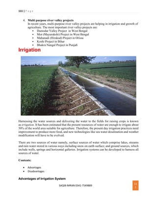 111 | P a g e
SAQIB IMRAN 0341-7549889
11
1
4. Multi purpose river valley projects
In recent years, multi-purpose river valley projects are helping in irrigation and growth of
agriculture. The most important river valley projects are:
 Damodar Valley Project in West Bengal
 Mor (Mayurakshi) Project in West Bengal
 Mahanadi (Hirakud) Project in Orissa
 Koshi Project in Bihar
 Bhakra Nangal Project in Punjab
Irrigation
Harnessing the water sources and delivering the water to the fields for raising crops is known
as irrigation. It has been estimated that the present resources of water are enough to irrigate about
50% of the world area suitable for agriculture. Therefore, the present day irrigation practices need
improvement to produce more food, and new technologies like sea water desalination and weather
modification will have to be evolved.
There are two sources of water namely, surface sources of water which comprise lakes, streams
and rain water stored in various ways including snow on earth surface; and ground sources, which
include wells, springs and horizontal galleries. Irrigation systems can be developed to harness all
sources of water.
Contents:
 Advantages
 Disadvantages
Advantages of Irrigation System
 