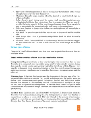 114 | P a g e
SAQIB IMRAN 0341-7549889
11
4
 Spillway: It is the arrangement made (kind of passage) near the top of dam for the passage
of surplus/ excessive water from the reservoir.
 Abutments: The valley slopes on either side of the dam wall to which the left & right end
of dam are fixed to.
 Gallery: Level or gently sloping tunnel like passage (small room like space) at transverse
or longitudinal within the dam with drain on floor for seepage water. These are generally
provided for having space for drilling grout holes and drainage holes. These may also be
used to accommodate the instrumentation for studying the performance of dam.
 Sluice way: Opening in the dam near the base, provided to clear the silt accumulation in
the reservoir.
 Free board: The space between the highest level of water in the reservoir and the top of the
dam.
 Dead Storage level: Level of permanent storage below which the water will not be
withdrawn.
 Diversion Tunnel: Tunnel constructed to divert or change the direction of water to bypass
the dam construction site. The dam is built while the river flows through the diversion
tunnel.
Various types of dams
Dams can be classified in number of ways. But most usual ways of classification of dams are
mentioned below:
Based on the functions of dam, it can be classified as follows:
Storage dams: They are constructed to store water during the rainy season when there is a large
flow in the river. Many small dams impound the spring runoff for later use in dry summers. Storage
dams may also provide a water supply, or improved habitat for fish and wildlife. They may store
water for hydroelectric power generation, irrigation or for a flood control project. Storage dams
are the most common type of dams and in general the dam means a storage dam unless qualified
otherwise.
Diversion dams: A diversion dam is constructed for the purpose of diverting water of the river
into an off-taking canal (or a conduit). They provide sufficient pressure for pushing water into
ditches, canals, or other conveyance systems. Such shorter dams are used for irrigation, and for
diversion from a stream to a distant storage reservoir. A diversion dam is usually of low height
and has a small storage reservoir on its upstream. The diversion dam is a sort of storage weir which
also diverts water and has a small storage. Sometimes, the terms weirs and diversion dams are used
synonymously.
Detention dams: Detention dams are constructed for flood control. A detention dam retards the
flow in the river on its downstream during floods by storing some flood water. Thus the effect of
sudden floods is reduced to some extent. The water retained in the reservoir is later released
gradually at a controlled rate according to the carrying capacity of the channel downstream of the
detention dam. Thus the area downstream of the dam is protected against flood.
 