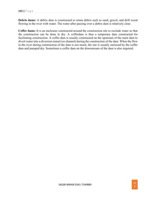 115 | P a g e
SAQIB IMRAN 0341-7549889
11
5
Debris dams: A debris dam is constructed to retain debris such as sand, gravel, and drift wood
flowing in the river with water. The water after passing over a debris dam is relatively clear.
Coffer dams: It is an enclosure constructed around the construction site to exclude water so that
the construction can be done in dry. A cofferdam is thus a temporary dam constructed for
facilitating construction. A coffer dam is usually constructed on the upstream of the main dam to
divert water into a diversion tunnel (or channel) during the construction of the dam. When the flow
in the river during construction of the dam is not much, the site is usually enclosed by the coffer
dam and pumped dry. Sometimes a coffer dam on the downstream of the dam is also required.
 