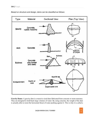 116 | P a g e
SAQIB IMRAN 0341-7549889
11
6
Based on structure and design, dams can be classified as follows:
Gravity Dams: A gravity dam is a massive sized dam fabricated from concrete or stone masonry.
They are designed to hold back large volumes of water. By using concrete, the weight of the dam
is actually able to resist the horizontal thrust of water pushing against it. This is why it is called a
 
