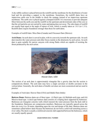 118 | P a g e
SAQIB IMRAN 0341-7549889
11
8
A dry rubble cushion is placed between the rockfill and the membrane for the distribution of water
load and for providing a support to the membrane. Sometimes, the rockfill dams have an
impervious earth core in the middle to check the seepage instead of an impervious upstream
membrane. The earth core is placed against a dumped rockfill. It is necessary to provide adequate
filters between the earth core and the rockfill on the upstream and downstream sides of the core so
that the soil particles are not carried by water and piping does not occur. The side slopes of rockfill
are usually kept equal to the angle of repose of rock, which is usually taken as 1.4:1 (or 1.3:1).
Rockfill dams require foundation stronger than those for earth dams.
Examples of rockfill dam: Mica Dam (Canada) and Chicoasen Dam (Mexico)
Arch Dams: An arch dam is curved in plan, with its convexity towards the upstream side. An arch
dam transfers the water pressure and other forces mainly to the abutments by arch action. An arch
dam is quite suitable for narrow canyons with strong flanks which are capable of resisting the
thrust produced by the arch action.
Hoover Dam, USA
The section of an arch dam is approximately triangular like a gravity dam but the section is
comparatively thinner. The arch dam may have a single curvature or double curvature in the
vertical plane. Generally, the arch dams of double curvature are more economical and are used in
practice.
Examples of Arch dam: Hoover Dam (USA) and Idukki Dam (India)
Buttress Dams: Buttress dams are of three types : (i) Deck type, (ii) Multiple-arch type, and (iii)
Massive-head type. A deck type buttress dam consists of a sloping deck supported by buttresses.
Buttresses are triangular concrete walls which transmit the water pressure from the deck slab to
the foundation. Buttresses are compression members. Buttresses are typically spaced across the
dam site every 6 to 30 metre, depending upon the size and design of the dam. Buttress dams are
sometimes called hollow dams because the buttresses do not form a solid wall stretching across a
river valley.The deck is usually a reinforced concrete slab supported between the buttresses, which
are usually equally spaced.
 