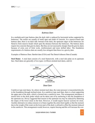 119 | P a g e
SAQIB IMRAN 0341-7549889
11
9
Buttress Dam
In a multiple-arch type buttress dam the deck slab is replaced by horizontal arches supported by
buttresses. The arches are usually of small span and made of concrete. In a massive-head type
buttress dam, there is no deck slab. Instead of the deck, the upstream edges of the buttresses are
flared to form massive heads which span the distance between the buttresses. The buttress dams
require less concrete than gravity dams. But they are not necessarily cheaper than the gravity dams
because of extra cost of form work, reinforcement and more skilled labor. The foundation
requirements of a buttress dam are usually less stringent than those in a gravity dam.
Examples of Buttress Dam: Bartlett dam (USA) and The Daniel-Johnson Dam (Canada)
Steel Dams: A steel dam consists of a steel framework, with a steel skin plate on its upstream
face. Steel dams are generally of two types: (i) Direct-strutted steel dams, and (ii)
Steel Dam
Cantilever type steel dams. In a direct strutted steel dam, the water pressure is transmitted directly
to the foundation through inclined struts. In a cantilever type steel dam, there is a bent supporting
the upper part of the deck, which is formed into a cantilever truss. This arrangement introduces a
tensile force in the deck girder which can be taken care of by anchoring it into the foundation at
the upstream toe. Hovey suggested that tension at the upstream toe may be reduced by flattening
the slopes of the lower struts in the bent. However, it would require heavier sections for struts.
Another alternative to reduce tension is to frame together the entire bent rigidly so that the moment
due to the weight of the water on the lower part of the deck is utilised to offset the moment induced
in the cantilever. This arrangement would, however, require bracing and this will increase the cost.
 