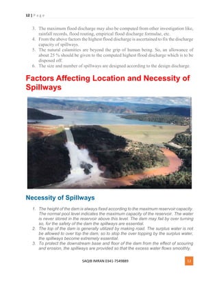 12 | P a g e
SAQIB IMRAN 0341-7549889 12
3. The maximum flood discharge may also be computed from other investigation like,
rainfall records, flood routing, empirical flood discharge formulae, etc.
4. From the above factors the highest flood discharge is ascertained to fix the discharge
capacity of spillways.
5. The natural calamities are beyond the grip of human being. So, an allowance of
about 25 % should be given to the computed highest flood discharge which is to be
disposed off.
6. The size and number of spillways are designed according to the design discharge.
Factors Affecting Location and Necessity of
Spillways
Necessity of Spillways
1. The height of the dam is always fixed according to the maximum reservoir capacity.
The normal pool level indicates the maximum capacity of the reservoir. The water
is never stored in the reservoir above this level. The dam may fail by over turning
so, for the safety of the dam the spillways are essential.
2. The top of the dam is generally utilized by making road. The surplus water is not
be allowed to over top the dam, so to stop the over topping by the surplus water,
the spillways become extremely essential.
3. To protect the downstream base and floor of the dam from the effect of scouring
and erosion, the spillways are provided so that the excess water flows smoothly.
 