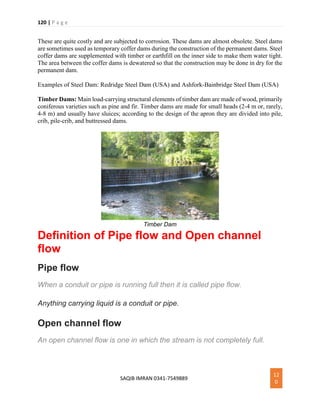 120 | P a g e
SAQIB IMRAN 0341-7549889
12
0
These are quite costly and are subjected to corrosion. These dams are almost obsolete. Steel dams
are sometimes used as temporary coffer dams during the construction of the permanent dams. Steel
coffer dams are supplemented with timber or earthfill on the inner side to make them water tight.
The area between the coffer dams is dewatered so that the construction may be done in dry for the
permanent dam.
Examples of Steel Dam: Redridge Steel Dam (USA) and Ashfork-Bainbridge Steel Dam (USA)
Timber Dams: Main load-carrying structural elements of timber dam are made of wood, primarily
coniferous varieties such as pine and fir. Timber dams are made for small heads (2-4 m or, rarely,
4-8 m) and usually have sluices; according to the design of the apron they are divided into pile,
crib, pile-crib, and buttressed dams.
Timber Dam
Definition of Pipe flow and Open channel
flow
Pipe flow
When a conduit or pipe is running full then it is called pipe flow.
Anything carrying liquid is a conduit or pipe.
Open channel flow
An open channel flow is one in which the stream is not completely full.
 