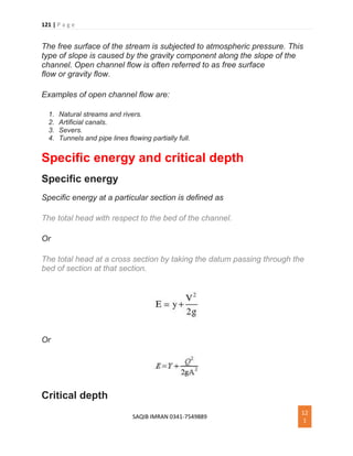 121 | P a g e
SAQIB IMRAN 0341-7549889
12
1
The free surface of the stream is subjected to atmospheric pressure. This
type of slope is caused by the gravity component along the slope of the
channel. Open channel flow is often referred to as free surface
flow or gravity flow.
Examples of open channel flow are:
1. Natural streams and rivers.
2. Artificial canals.
3. Severs.
4. Tunnels and pipe lines flowing partially full.
Specific energy and critical depth
Specific energy
Specific energy at a particular section is defined as
The total head with respect to the bed of the channel.
Or
The total head at a cross section by taking the datum passing through the
bed of section at that section.
Or
Critical depth
 