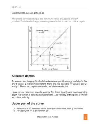 122 | P a g e
SAQIB IMRAN 0341-7549889
12
2
Critical depth may be defined as
The depth corresponding to the minimum value of Specific energy,
provided that the discharge remaining constant is known as critical depth.
Alternate depths
As we can see the graphical relation between specific energy and depth. For
any E value, q remaining constant, there are two possible “y” values, say y1
and y2. These two depths are called as alternate depths.
However for minimum specific energy Ec, there is only one corresponding
depth “yc” which is called as critical depth. The velocity at this point is known
as critical velocity.
Upper part of the curve
1. If the value of “E” increases on the upper part of the curve, then “y” increases.
2. For upper part, “y” is greater than “yc”.
 