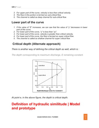 123 | P a g e
SAQIB IMRAN 0341-7549889
12
3
3. For upper part of the curve, velocity is less than critical velocity.
4. The flow in this portion is termed as sub-critical flow.
5. The channel is called as deep channel for sub-critical flow.
Lower part of the curve
1. If the value of “E” increases, we can see that the value of “y” decreases in lower
part of the curve.
2. For lower part of the curve, “y” is less than “yc”.
3. For lower part of the curve, velocity is greater than critical velocity.
4. For lower part of the curve, the flow is termed as super critical flow.
5. The channel is called as shallow channel for super critical flow.
Critical depth (Alternate approach)
There is another way of defining the critical depth as well, which is :
The depth corresponding to maximum discharge, E remaining constant.
At point e, in the above figure, the depth is critical depth.
Definition of hydraulic similitude | Model
and prototype
 