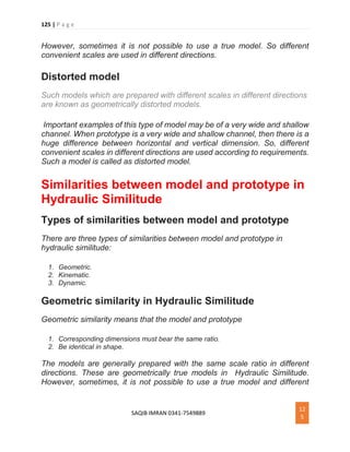 125 | P a g e
SAQIB IMRAN 0341-7549889
12
5
However, sometimes it is not possible to use a true model. So different
convenient scales are used in different directions.
Distorted model
Such models which are prepared with different scales in different directions
are known as geometrically distorted models.
Important examples of this type of model may be of a very wide and shallow
channel. When prototype is a very wide and shallow channel, then there is a
huge difference between horizontal and vertical dimension. So, different
convenient scales in different directions are used according to requirements.
Such a model is called as distorted model.
Similarities between model and prototype in
Hydraulic Similitude
Types of similarities between model and prototype
There are three types of similarities between model and prototype in
hydraulic similitude:
1. Geometric.
2. Kinematic.
3. Dynamic.
Geometric similarity in Hydraulic Similitude
Geometric similarity means that the model and prototype
1. Corresponding dimensions must bear the same ratio.
2. Be identical in shape.
The models are generally prepared with the same scale ratio in different
directions. These are geometrically true models in Hydraulic Similitude.
However, sometimes, it is not possible to use a true model and different
 