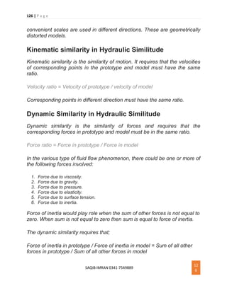 126 | P a g e
SAQIB IMRAN 0341-7549889
12
6
convenient scales are used in different directions. These are geometrically
distorted models.
Kinematic similarity in Hydraulic Similitude
Kinematic similarity is the similarity of motion. It requires that the velocities
of corresponding points in the prototype and model must have the same
ratio.
Velocity ratio = Velocity of prototype / velocity of model
Corresponding points in different direction must have the same ratio.
Dynamic Similarity in Hydraulic Similitude
Dynamic similarity is the similarity of forces and requires that the
corresponding forces in prototype and model must be in the same ratio.
Force ratio = Force in prototype / Force in model
In the various type of fluid flow phenomenon, there could be one or more of
the following forces involved:
1. Force due to viscosity.
2. Force due to gravity.
3. Force due to pressure.
4. Force due to elasticity.
5. Force due to surface tension.
6. Force due to inertia.
Force of inertia would play role when the sum of other forces is not equal to
zero. When sum is not equal to zero then sum is equal to force of inertia.
The dynamic similarity requires that;
Force of inertia in prototype / Force of inertia in model = Sum of all other
forces in prototype / Sum of all other forces in model
 