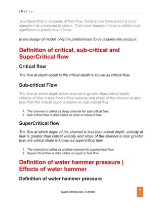 127 | P a g e
SAQIB IMRAN 0341-7549889
12
7
It is found that in all cases of fluid flow, there is one force which is most
important as compared to others. That most important force is called most
significant or predominant force.
In the design of model, only the predominant force is taken into account.
Definition of critical, sub-critical and
SuperCritical flow
Critical flow
The flow at depth equal to the critical depth is known as critical flow.
Sub-critical Flow
The flow at which depth of the channel is greater than critical depth,
velocity of flow is less than critical velocity and slope of the channel is also
less than the critical slope is known as sub-critical flow.
1. The channel is called as deep channel for sub-critical flow.
2. Sub critical flow is also called as slow or tranquil flow.
SuperCritical flow
The flow at which depth of the channel is less than critical depth, velocity of
flow is greater than critical velocity and slope of the channel is also greater
than the critical slope is known as supercritical flow.
1. The channel is called as shallow channel for supercritical flow.
2. Supercritical flow is also called as rapid or fast flow.
Definition of water hammer pressure |
Effects of water hammer
Definition of water hammer pressure
 