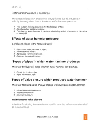 128 | P a g e
SAQIB IMRAN 0341-7549889
12
8
Water hammer pressure is defined as:
The sudden increase in pressure in the pipe lines due to reduction in
velocity in a very short time is known as water hammer pressure.
1. This sudden rise in pressure is due to stoppage of flow.
2. It is also called as Hammer blow.
3. Terminology water hammer is perhaps misleading as this phenomenon can occur
in any liquid.
Effects of water hammer pressure
It produces effects in the following ways:
1. It produces more pressure in pipes.
2. Produce shock waves.
3. It produces Hammering noise.
4. It causes damages to pipes.
Types of pipes in which water hammer produces
There are two types of pipes in which water hammer can produce.
1. Elastic, frictionless pipe.
2. Rigid, frictionless pipe.
Types of Valve closure which produces water hammer
There are following types of valve closure which produces water hammer.
1. Instantaneous valve closure.
2. Rapid valve closure.
3. Slow valve closure.
Instantaneous valve closure
If the time for closing the valve is assumed to zero, the valve closure is called
as instantaneous.
 