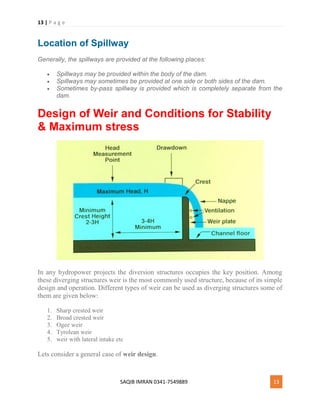 13 | P a g e
SAQIB IMRAN 0341-7549889 13
Location of Spillway
Generally, the spillways are provided at the following places:
 Spillways may be provided within the body of the dam.
 Spillways may sometimes be provided at one side or both sides of the dam.
 Sometimes by-pass spillway is provided which is completely separate from the
dam.
Design of Weir and Conditions for Stability
& Maximum stress
In any hydropower projects the diversion structures occupies the key position. Among
these diverging structures weir is the most commonly used structure, because of its simple
design and operation. Different types of weir can be used as diverging structures some of
them are given below:
1. Sharp crested weir
2. Broad crested weir
3. Ogee weir
4. Tyrolean weir
5. weir with lateral intake etc
Lets consider a general case of weir design.
 