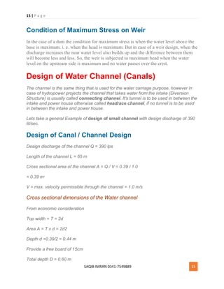 15 | P a g e
SAQIB IMRAN 0341-7549889 15
Condition of Maximum Stress on Weir
In the case of a dam the condition for maximum stress is when the water level above the
base is maximum. i. e. when the head is maximum. But in case of a weir design, when the
discharge increases the near water level also builds up and the difference between them
will become less and less. So, the weir is subjected to maximum head when the water
level on the upstream side is maximum and no water passes over the crest.
Design of Water Channel (Canals)
The channel is the same thing that is used for the water carriage purpose, however in
case of hydropower projects the channel that takes water from the intake (Diversion
Structure) is usually called connecting channel. It's tunnel is to be used in between the
intake and power house otherwise called headrace channel, if no tunnel is to be used
in between the intake and power house.
Lets take a general Example of design of small channel with design discharge of 390
lit/sec.
Design of Canal / Channel Design
Design discharge of the channel Q = 390 lps
Length of the channel L = 65 m
Cross sectional area of the channel A = Q / V = 0.39 / 1.0
= 0.39 m2
V = max. velocity permissible through the channel = 1.0 m/s
Cross sectional dimensions of the Water channel
From economic consideration
Top width = T = 2d
Area A = T x d = 2d2
Depth d =0.39/2 = 0.44 m
Provide a free board of 15cm
Total depth D = 0.60 m
 