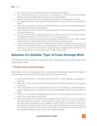 19 | P a g e
SAQIB IMRAN 0341-7549889 19
 The stream at the site should be stable and should have stable banks.
 For economical design and construction of foundations, a firm and strong sub-stratum
should exit below the bed of the drainage at a reasonable depth.
 The site should be such that long and high approaches of the canal are not required.
 The length and height of the marginal banks and guide banks for the drainage should be
small.
 In the case of an aqueduct, sufficient headway should be available between the canal trough
and the high flood level of the drainage.
 The water table at the site should not be high, because it will create De-watering problems
for laying foundations.
 As far as possible, the site should be selected d/s of the confluence of two streams, thereby
avoiding the necessity of construction of two cross-drainage works.
 The possibility of diverting one stream into another stream upstream of the canal crossing
should also be considered and adopted, if found feasible and economical.
 A cross-drainage work should be combined with a bridge, if required. If necessary, the
bridge site can be shifted to the cross-drainage work or vice versa. The cost of the combined
structure is usually less. Moreover, the marginal banks and guide banks required for the
river training can be used as the approaches for the village roads.
Selection of a Suitable 'Type' of Cross Drainage Work
The following factors should be considered while selecting the most suitable type of the
cross-drainage work.
1. Relative levels and discharges:
The relative levels and discharges of the canal and of the drainage mainly affect type of
cross-drainage work required. The following are the broad outlines:
1. If the canal bed level is sufficiently above the H.F.L. of the drainage, an aqueduct is
selected.
2. If the F.S.L. of the canal is sufficiently below the bed level of the drainage, a super-passage
is provided.
3. If the canal bed level is only slightly below the H.F.L. of the drainage, and the drainage is
small, a siphon aqueduct is provided. If necessary, the drainage bed is depressed below the
canal.
4. If the F.S.L. of the canal is slightly above the bed level of the drainage and the canal is of
small size, a canal syphon is provided.
5. If the canal bed and the drainage bed are almost at the same level, a level crossing is
provided when the discharge in the drainage is large, and an inlet-outlet structure is
provided when the discharge in the drainage is small. However, the relative levels of the
canal and the drainage can be altered to some extent by changing the canal alignment to
have another crossing. In that case, the most suitable type of the cross-drainage work will
be selected depending upon the levels at the changed crossing.
 