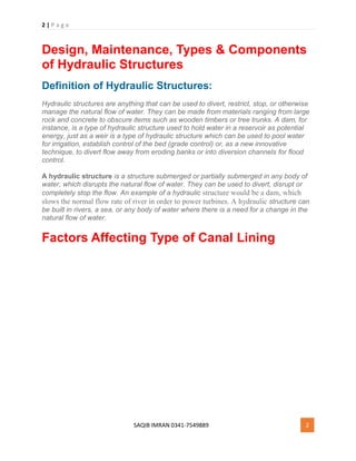 2 | P a g e
SAQIB IMRAN 0341-7549889 2
Design, Maintenance, Types & Components
of Hydraulic Structures
Definition of Hydraulic Structures:
Hydraulic structures are anything that can be used to divert, restrict, stop, or otherwise
manage the natural flow of water. They can be made from materials ranging from large
rock and concrete to obscure items such as wooden timbers or tree trunks. A dam, for
instance, is a type of hydraulic structure used to hold water in a reservoir as potential
energy, just as a weir is a type of hydraulic structure which can be used to pool water
for irrigation, establish control of the bed (grade control) or, as a new innovative
technique, to divert flow away from eroding banks or into diversion channels for flood
control.
A hydraulic structure is a structure submerged or partially submerged in any body of
water, which disrupts the natural flow of water. They can be used to divert, disrupt or
completely stop the flow. An example of a hydraulic structure would be a dam, which
slows the normal flow rate of river in order to power turbines. A hydraulic structure can
be built in rivers, a sea, or any body of water where there is a need for a change in the
natural flow of water.
Factors Affecting Type of Canal Lining
 