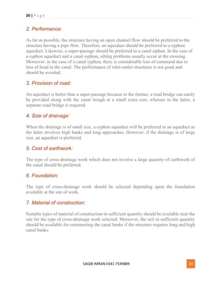20 | P a g e
SAQIB IMRAN 0341-7549889 20
2. Performance:
As far as possible, the structure having an open channel flow should be preferred to the
structure having a pipe flow. Therefore, an aqueduct should be preferred to a syphon
aqueduct. Likewise, a super-passage should be preferred to a canal siphon. In the case of
a syphon aqueduct and a canal syphon, silting problems usually occur at the crossing.
Moreover, in the case of a canal syphon, there is considerable loss of command due to
loss of head in the canal. The performance of inlet-outlet structures is not good and
should be avoided.
3. Provision of road:
An aqueduct is better than a super-passage because in the former, a road bridge can easily
be provided along with the canal trough at a small extra cost, whereas in the latter, a
separate road bridge is required.
4. Size of drainage:
When the drainage is of small size, a syphon aqueduct will be preferred to an aqueduct as
the latter involves high banks and long approaches. However, if the drainage is of large
size, an aqueduct is preferred.
5. Cost of earthwork:
The type of cross-drainage work which does not involve a large quantity of earthwork of
the canal should be preferred.
6. Foundation:
The type of cross-drainage work should be selected depending upon the foundation
available at the site of work.
7. Material of construction:
Suitable types of material of construction in sufficient quantity should be available near the
site for the type of cross-drainage work selected. Moreover, the soil in sufficient quantity
should be available for constructing the canal banks if the structure requires long and high
canal banks.
 