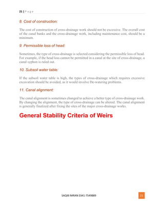 21 | P a g e
SAQIB IMRAN 0341-7549889 21
8. Cost of construction:
The cost of construction of cross-drainage work should not be excessive. The overall cost
of the canal banks and the cross-drainage work, including maintenance cost, should be a
minimum.
9. Permissible loss of head:
Sometimes, the type of cross-drainage is selected considering the permissible loss of head.
For example, if the head loss cannot be permitted in a canal at the site of cross-drainage, a
canal syphon is ruled out.
10. Subsoil water table:
If the subsoil water table is high, the types of cross-drainage which requires excessive
excavation should be avoided, as it would involve De-watering problems.
11. Canal alignment:
The canal alignment is sometimes changed to achieve a better type of cross-drainage work.
By changing the alignment, the type of cross-drainage can be altered. The canal alignment
is generally finalized after fixing the sites of the major cross-drainage works.
General Stability Criteria of Weirs
 