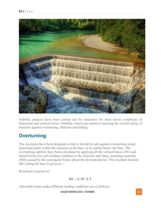 22 | P a g e
SAQIB IMRAN 0341-7549889 22
Stability analysis have been carried out for structures for most severe conditions of
horizontal and vertical forces. Stability criteria are aimed at ensuring the overall safety of
structure against overturning, flotation and sliding.
Overturning
The structures have been designed so that it should be safe against overturning at any
horizontal plane within the structure at the base, or at a plane below the base. The
overturning stability have been calculated by applying all the vertical forces (SV) and
lateral forces for each loading condition to the structure and, then, summing moments
(SM) caused by the consequent forces about the downstream toe. The resultant location
(RL) along the base is given as: -
Resultant Location (e)
RL = Σ M / Σ V
Allowable limits under different loading conditions are as follows:
 