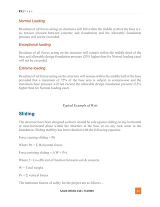 23 | P a g e
SAQIB IMRAN 0341-7549889 23
Normal Loading
Resultant of all forces acting on structures will fall within the middle sixth of the base (i.e.
no tension allowed between concrete and foundation) and the allowable foundation
pressure will not be exceeded.
Exceptional loading
Resultant of all forces acting on the structure will remain within the middle third of the
base and allowable design foundation pressure (20% higher than for Normal loading case)
will not be exceeded.
Extreme loading
Resultant of all forces acting on the structure will remain within the middle half of the base
provided that a minimum of 75% of the base area is subject to compression and the
maximum base pressure will not exceed the allowable design foundation pressure (33%
higher than for Normal loading case).
Typical Example of Weir
Sliding
The structure have been designed so that it should be safe against sliding on any horizontal
or near-horizontal plane within the structure at the base or on any rock seam in the
foundation. Sliding stability has been checked with the following equation:
Force causing sliding = Pn
Where Pn = Σ Horizontal forces
Force resisting sliding = f (W + Pv)
Where f = Co-efficient of function between soil & concrete
W = Total weight
Pv = Σ vertical forces
The minimum factors of safety for the project are as follows: -
 