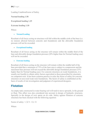 24 | P a g e
SAQIB IMRAN 0341-7549889 24
Loading ConditionFactor of Safety
Normal loading 1.50
Exceptional loading 1.25
Extreme loading 1.10
Where
 Normal Loading
Resultant of all forces acting on structures will fall within the middle sixth of the base (i.e.
no tension allowed between concrete and foundation) and the allowable foundation
pressure will not be exceeded.
 Exceptional loading
Resultant of all forces acting on the structure will remain within the middle third of the
base and allowable design foundation pressure (20% higher than for Normal loading case)
will not be exceeded.
 Extreme loading
Resultant of all forces acting on the structure will remain within the middle half of the
base provided that a minimum of 75% of the base area is subject to compression and the
maximum base pressure will not exceed the allowable design foundation pressure (33%
higher than for Normal loading case). For concrete structures on weak foundations, it is
usually not feasible to obtain safety factors equivalent to those prescribed for structures
on competent rock. It has been common practice to relax the factor of safety for concrete
structures on non-rock/weak rock foundations. The factor of safety is established on the
basis of results of site investigation and judgment of experienced designers.
Flotation
An empty tank constructed in water bearing soil will tend to move upwards, in the ground
or float. This affect was also considered into account in design of hydraulic structures.
Specially in the design of weir apron on d/s side. Safety against flotation of concrete
structures has been checked with the following equation:
Factor of safety = ( Σ V - U) / U
Where
 