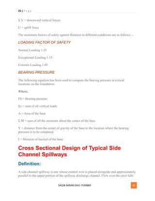25 | P a g e
SAQIB IMRAN 0341-7549889 25
Σ V = downward vertical forces
U = uplift force
The minimum factors of safety against flotation in different conditions are as follows: -
LOADING FACTOR OF SAFETY
Normal Loading 1.25
Exceptional Loading 1.15
Extreme Loading 1.05
BEARING PRESSURE
The following equation has been used to compute the bearing pressure at critical
locations on the foundation:
Where,
Fb = Bearing pressure
Σv = sum of all vertical loads
A = Area of the base
Σ M = sum of all the moments about the center of the base
Y = distance from the center of gravity of the base to the location where the bearing
pressure is to be computed
I = Moment of Inertial of the base
Cross Sectional Design of Typical Side
Channel Spillways
Definition:
A side channel spillway is one whose control weir is placed alongside and approximately
parallel to the upper portion of the spillway discharge channel. Flow over the crest falls
 