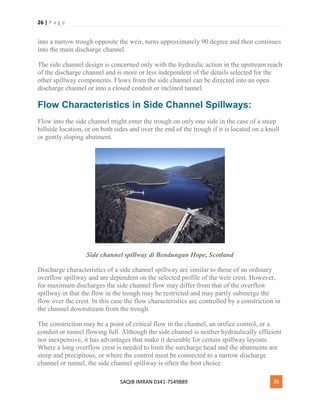 26 | P a g e
SAQIB IMRAN 0341-7549889 26
into a narrow trough opposite the weir, turns approximately 90 degree and then continues
into the main discharge channel.
The side channel design is concerned only with the hydraulic action in the upstream reach
of the discharge channel and is more or less independent of the details selected for the
other spillway components. Flows from the side channel can be directed into an open
discharge channel or into a closed conduit or inclined tunnel.
Flow Characteristics in Side Channel Spillways:
Flow into the side channel might enter the trough on only one side in the case of a steep
hillside location, or on both sides and over the end of the trough if it is located on a knoll
or gently sloping abutment.
Side channel spillway di Bendungan Hope, Scotland
Discharge characteristics of a side channel spillway are similar to those of an ordinary
overflow spillway and are dependent on the selected profile of the weir crest. However,
for maximum discharges the side channel flow may differ from that of the overflow
spillway in that the flow in the trough may be restricted and may partly submerge the
flow over the crest. In this case the flow characteristics are controlled by a constriction in
the channel downstream from the trough.
The constriction may be a point of critical flow in the channel, an orifice control, or a
conduit or tunnel flowing full. Although the side channel is neither hydraulically efficient
nor inexpensive, it has advantages that make it desirable for certain spillway layouts.
Where a long overflow crest is needed to limit the surcharge head and the abutments are
steep and precipitous, or where the control must be connected to a narrow discharge
channel or tunnel, the side channel spillway is often the best choice.
 