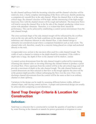 27 | P a g e
SAQIB IMRAN 0341-7549889 27
In side channel spillways both the incoming velocities and the channel velocities will be
relatively slow, a fairly complete intermingling of the flows will occur, thereby producing
a comparatively smooth flow in the side channel. Where the channel flow is at the super-
critical stage, the channel velocities will be high, and the intermixing of the high-energy
transverse flow with the channel stream will be rough and turbulent. The transverse flows
will tend to sweep the channel flow to the far side of the channel, producing violent wave
action with attendant vibrations. Therefore, it is evident that flows should be
performance. This can be achieved by establishing a control section downstream from the
side channel trough.
The cross-sectional shape of the side channel trough will be influenced by the overflow
crest on the one side and by the bank conditions on the opposite side. Because of
turbulence and vibrations inherent in side channel flow, a side channel design is
ordinarily not considered except where a competent foundation such as rock exists. The
channel sides will, therefore, usually be a concrete lining placed on a slope and anchored
directly to the rock.
A trapezoidal cross section is the one most often used for a side channel trough. The
width of such a channel in relation to the depth should be considered. If the width to
depth ratio is large, the depth of flow in the channel will be shallow, similar
A control section downstream from the side channel trough is achieved by constricting
(Fluming) the channel sides or elevating (Raising) the channel bottom to produce a point
of critical flow. Flows upstream from the control will be at the sub-critical stage and will
provide a maximum of depth in the side channel trough. The side channel bottom and
control dimensions are then selected so that flow in the trough opposite the crest will be
at the greatest depth possible without submerging the flow over the crest. Flow in the
discharge channel downstream from the control will be the same as that in an ordinary
channel or chute spillway.
Variations in the design can be made by assuming different bottom widths, different
channel slopes, and varying control sections. A proper and economical design can usually
be achieved after comparing several alternatives.
Sand Trap Design Criteria & Location for
Construction
Definition:
Sand trap is a structure that is constructed to exclude the quantity of sand that is carried
by water flowing in the channels or tunnels for power generation or irrigation or some
 