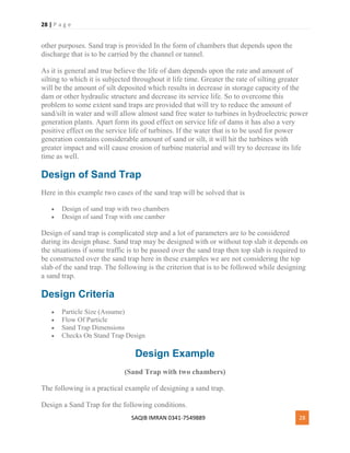 28 | P a g e
SAQIB IMRAN 0341-7549889 28
other purposes. Sand trap is provided In the form of chambers that depends upon the
discharge that is to be carried by the channel or tunnel.
As it is general and true believe the life of dam depends upon the rate and amount of
silting to which it is subjected throughout it life time. Greater the rate of silting greater
will be the amount of silt deposited which results in decrease in storage capacity of the
dam or other hydraulic structure and decrease its service life. So to overcome this
problem to some extent sand traps are provided that will try to reduce the amount of
sand/silt in water and will allow almost sand free water to turbines in hydroelectric power
generation plants. Apart form its good effect on service life of dams it has also a very
positive effect on the service life of turbines. If the water that is to be used for power
generation contains considerable amount of sand or silt, it will hit the turbines with
greater impact and will cause erosion of turbine material and will try to decrease its life
time as well.
Design of Sand Trap
Here in this example two cases of the sand trap will be solved that is
 Design of sand trap with two chambers
 Design of sand Trap with one camber
Design of sand trap is complicated step and a lot of parameters are to be considered
during its design phase. Sand trap may be designed with or without top slab it depends on
the situations if some traffic is to be passed over the sand trap then top slab is required to
be constructed over the sand trap here in these examples we are not considering the top
slab of the sand trap. The following is the criterion that is to be followed while designing
a sand trap.
Design Criteria
 Particle Size (Assume)
 Flow Of Particle
 Sand Trap Dimensions
 Checks On Stand Trap Design
Design Example
(Sand Trap with two chambers)
The following is a practical example of designing a sand trap.
Design a Sand Trap for the following conditions.
 