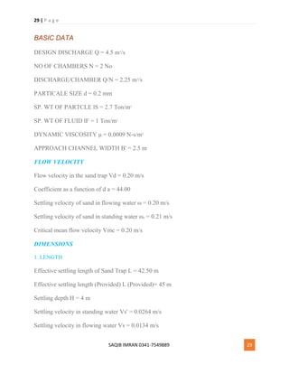 29 | P a g e
SAQIB IMRAN 0341-7549889 29
BASIC DATA
DESIGN DISCHARGE Q = 4.5 m3
/s
NO OF CHAMBERS N = 2 No
DISCHARGE/CHAMBER Q/N = 2.25 m3
/s
PARTICALE SIZE d = 0.2 mm
SP. WT OF PARTCLE lS = 2.7 Ton/m3
SP. WT OF FLUID lF = 1 Ton/m3
DYNAMIC VISCOSITY μ = 0.0009 N-s/m2
APPROACH CHANNEL WIDTH B' = 2.5 m
FLOW VELOCITY
Flow velocity in the sand trap Vd = 0.20 m/s
Coefficient as a function of d a = 44.00
Settling velocity of sand in flowing water ω = 0.20 m/s
Settling velocity of sand in standing water ω0 = 0.21 m/s
Critical mean flow velocity Vmc = 0.20 m/s
DIMENSIONS
1. LENGTH
Effective settling length of Sand Trap L = 42.50 m
Effective settling length (Provided) L (Provided)= 45 m
Settling depth H = 4 m
Settling velocity in standing water Vs' = 0.0264 m/s
Settling velocity in flowing water Vs = 0.0134 m/s
 
