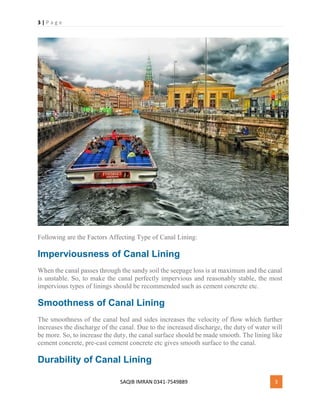 3 | P a g e
SAQIB IMRAN 0341-7549889 3
Following are the Factors Affecting Type of Canal Lining:
Imperviousness of Canal Lining
When the canal passes through the sandy soil the seepage loss is at maximum and the canal
is unstable. So, to make the canal perfectly impervious and reasonably stable, the most
impervious types of linings should be recommended such as cement concrete etc.
Smoothness of Canal Lining
The smoothness of the canal bed and sides increases the velocity of flow which further
increases the discharge of the canal. Due to the increased discharge, the duty of water will
be more. So, to increase the duty, the canal surface should be made smooth. The lining like
cement concrete, pre-cast cement concrete etc gives smooth surface to the canal.
Durability of Canal Lining
 