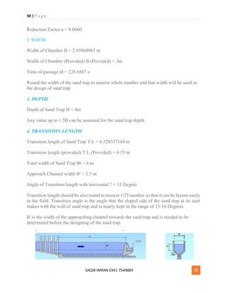 30 | P a g e
SAQIB IMRAN 0341-7549889 30
Reduction Factor a = 0.0660
2. WIDTH
Width of Chamber B = 2.85860963 m
Width of Chamber (Provided) B (Provided) = 3m
Time of passage td = 228.6887 s
Round the width of the sand trap to nearest whole number and that width will be used in
the design of sand trap
3. DEPTH
Depth of Sand Trap H = 4m
Any value up to 1.5B can be assumed for the sand trap depth.
4. TRANSITION LENGTH
Transition length of Sand Trap T.L = 6.528337164 m
Transition length (provided) T.L (Provided) = 6.55 m
Total width of Sand Trap Bt = 6 m
Approach Channel width B' = 2.5 m
Angle of Transition length with horizontal ? = 15 Degree
Transition length should be also round to nearest 1/25 number so that it can be layout easily
in the field. Transition angle is the angle that the sloped side of the sand trap at its start
makes with the wall of sand trap and is nearly kept in the range of 13-16 Degrees.
B' is the width of the approaching channel towards the sand trap and is needed to be
determined before the designing of the sand trap.
 