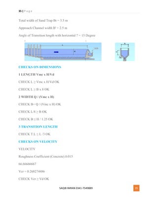 35 | P a g e
SAQIB IMRAN 0341-7549889 35
Total width of Sand Trap Bt = 3.5 m
Approach Channel width B' = 2.5 m
Angle of Transition length with horizontal ? = 15 Degree
CHECKS ON DIMENSIONS
1 LENGTH Vmc x H/Vd
CHECK L ≥ Vmc x H/Vd OK
CHECK L ≥ B x 8 OK
2 WIDTH Q / (Vmc x H)
CHECK B= Q / (Vmc x H) OK
CHECK L/8 ≥ B OK
CHECK B ≤ H / 1.25 OK
3 TRANSITION LENGTH
CHECK T.L ≤ L /3 OK
CHECKS ON VELOCITY
VELOCITY
Roughness Coefficient (Concrete) 0.015
66.66666667
Vcr = 0.268274486
CHECK Vcr ≥ Vd OK
 