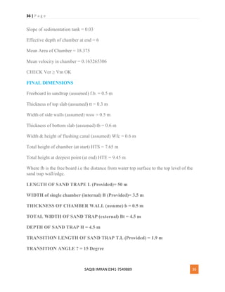 36 | P a g e
SAQIB IMRAN 0341-7549889 36
Slope of sedimentation tank = 0.03
Effective depth of chamber at end = 6
Mean Area of Chamber = 18.375
Mean velocity in chamber = 0.163265306
CHECK Vcr ≥ Vm OK
FINAL DIMENSIONS
Freeboard in sandtrap (assumed) f.b. = 0.5 m
Thickness of top slab (assumed) tt = 0.3 m
Width of side walls (assumed) wsw = 0.5 m
Thickness of bottom slab (assumed) tb = 0.6 m
Width & height of flushing canal (assumed) Wfc = 0.6 m
Total height of chamber (at start) HTS = 7.65 m
Total height at deepest point (at end) HTE = 9.45 m
Where fb is the free board i.e the distance from water top surface to the top level of the
sand trap wall/edge.
LENGTH OF SAND TRAPE L (Provided)= 50 m
WIDTH of single chamber (internal) B (Provided)= 3.5 m
THICKNESS OF CHAMBER WALL (assume) b = 0.5 m
TOTAL WIDTH OF SAND TRAP (external) Bt = 4.5 m
DEPTH OF SAND TRAP H = 4.5 m
TRANSITION LENGTH OF SAND TRAP T.L (Provided) = 1.9 m
TRANSITION ANGLE ? = 15 Degree
 