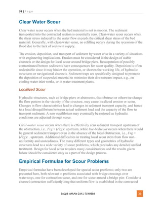 38 | P a g e
SAQIB IMRAN 0341-7549889 38
Clear Water Scour
Clear water scour occurs when the bed material is not in motion. The sediment
transported into the contracted section is essentially zero. Clear-water scour occurs when
the shear stress induced by the water flow exceeds the critical shear stress of the bed
material. Generally, with clear-water scour, no refilling occurs during the recession of the
flood due to the lack of sediment supply.
The erosion, deposition, and transport of sediment by water arise in a variety of situations
with engineering implications. Erosion must be considered in the design of stable
channels or the design for local scour around bridge piers. Resuspension of possibly
contaminated bottom sediments have consequences for water quality. Deposition is often
undesirable since it may hinder the operation, or shorten the working life, of hydraulic
structures or navigational channels. Sediment traps are specifically designed to promote
the deposition of suspended material to minimize their downstream impact, e.g., on
cooling water inlet works, or in water treatment plants.
Localized Scour
Hydraulic structures, such as bridge piers or abutments, that obstruct or otherwise change
the flow pattern in the vicinity of the structure, may cause localized erosion or scour.
Changes in flow characteristics lead to changes in sediment transport capacity, and hence
to a local disequilibrium between actual sediment load and the capacity of the flow to
transport sediment. A new equilibrium may eventually be restored as hydraulic
conditions are adjusted through scour.
Clear-water scour occurs when there is effectively zero sediment transport upstream of
the obstruction, i.e., Frg < (Frg)c upstream, while live-bedscour occurs when there would
be general sediment transport even in the absence of the local obstruction, i.e., Frg >
(Frg)c , upstream. Additional difficulties in treating local scour stem from flow non-
uniformity and unsteadiness. The many different types and geometries of hydraulic
structures lead to a wide variety of scour problems, which precludes any detailed unified
treatment. Design for local scour requires many considerations and the results given
below should be considered only as a part of the design process.
Empirical Formulae for Scour Problems
Empirical formulae have been developed for special scour problems; only two are
presented here, both relevant to problems associated with bridge crossings over
waterways, one for contraction scour, and one for scour around a bridge pier. Consider a
channel contraction sufficiently long that uniform flow is established in the contracted
 