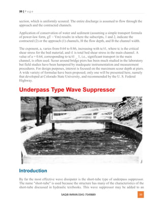 39 | P a g e
SAQIB IMRAN 0341-7549889 39
section, which is uniformly scoured. The entire discharge is assumed to flow through the
approach and the contracted channels.
Application of conservation of water and sediment (assuming a simple transport formula
of power-law form, gT ~ Vm) results in where the subscripts, 1 and 2, indicate the
contracted (2) or the approach (1) channels, H the flow depth, and B the channel width.
The exponent, a, varies from 0.64 to 0.86, increasing with tc/t1, where tc is the critical
shear stress for the bed material, and t1 is total bed shear stress in the main channel. A
value of a = 0.64, corresponding to tc/t1 _ 1, i.e., significant transport in the main
channel, is often used. Scour around bridge piers has been much studied in the laboratory
but field studies have been hampered by inadequate instrumentation and measurement
procedures. For design purposes, interest is focused on the maximum scour depth at piers.
A wide variety of formulae have been proposed; only one will be presented here, namely
that developed at Colorado State University, and recommended by the U. S. Federal
Highway.
Underpass Type Wave Suppressor
Introduction
By far the most effective wave dissipater is the short-tube type of underpass suppressor.
The name "short-tube" is used because the structure has many of the characteristics of the
short-tube discussed in hydraulic textbooks. This wave suppressor may be added to an
 